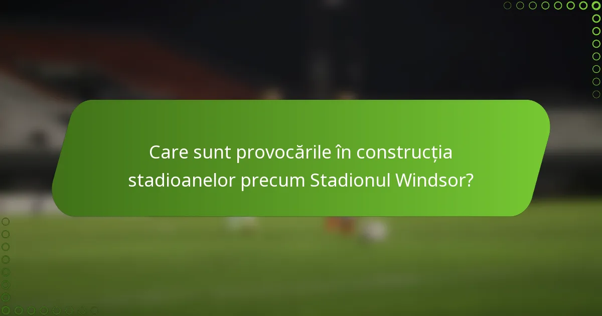 Care sunt provocările în construcția stadioanelor precum Stadionul Windsor?